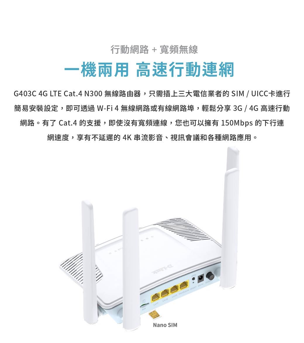 行動網路+寬頻無線一機兩用 高速行動連網G403C 4G LTE Cat.4N300 無線路由器,只需插上三大電信業者的SIM/UICC卡進行簡易安裝設定,即可透過W-Fi4無線網路或有線網路埠,輕鬆分享3G/4G高速行動網路。有了 Cat.4 的支援,即使沒有寬頻連線,您也可以擁有150Mbps 的下行連網速度,享有不延遲的4K串流影音、視訊會議和各種網路應用。 Nano SIM