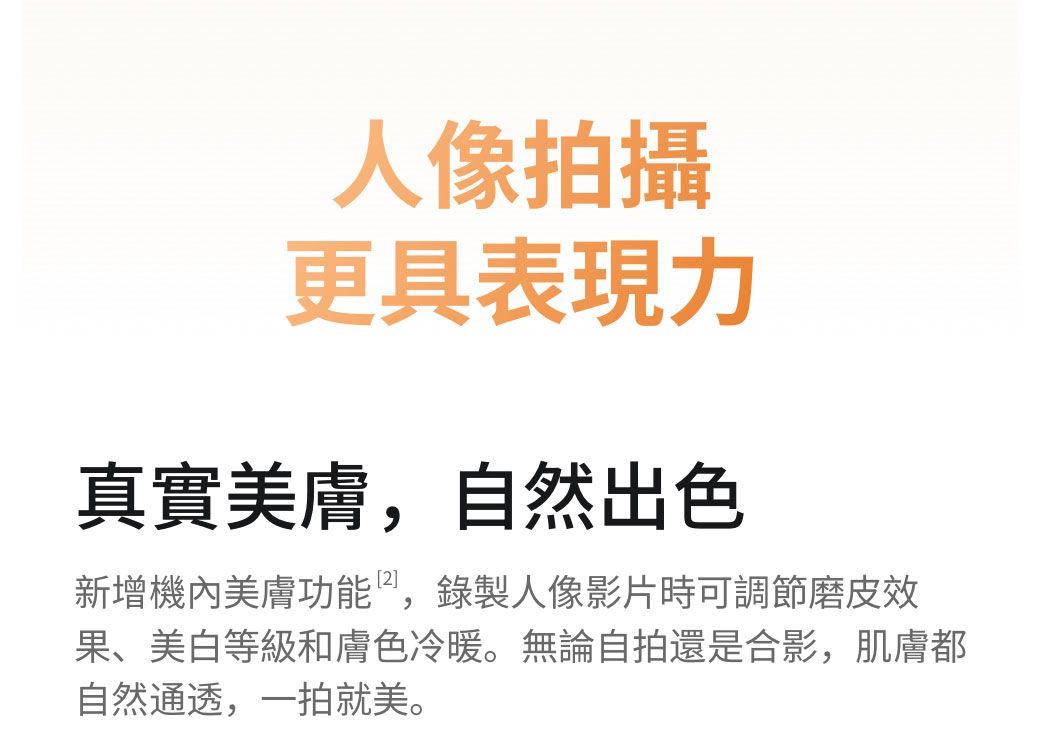 人像拍攝更具表現力真實美膚,自然出色新增機內美膚功能,錄製人像影片時可調節磨皮效果、美白等級和膚色冷暖。無論自拍還是合影,肌膚都自然通透,一拍就美。