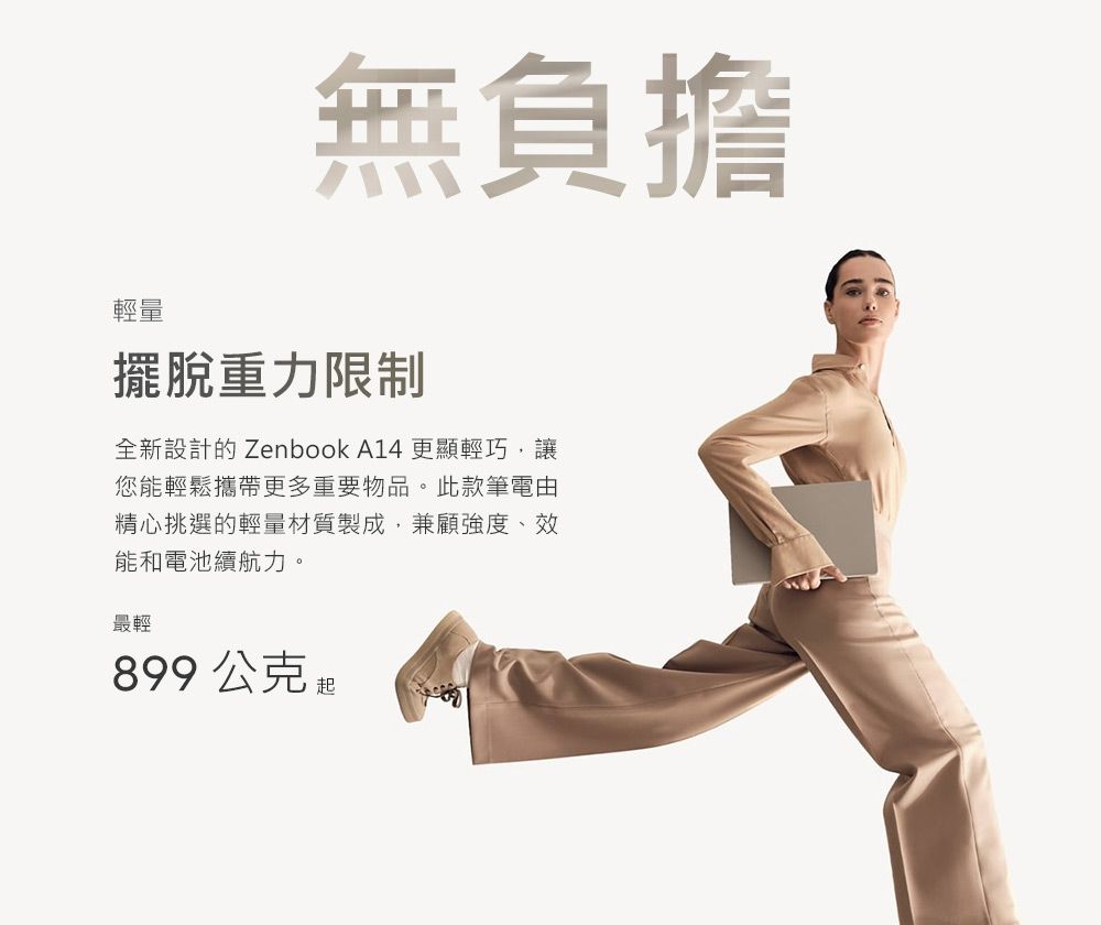 無負擔輕量擺脫重力限制全新設計的 Zenbook A14 更顯輕巧,讓您能輕鬆攜帶更多重要物品。此款筆電由精心挑選的輕量材質製成,兼顧強度、效能和電池續航力。最輕899公克起