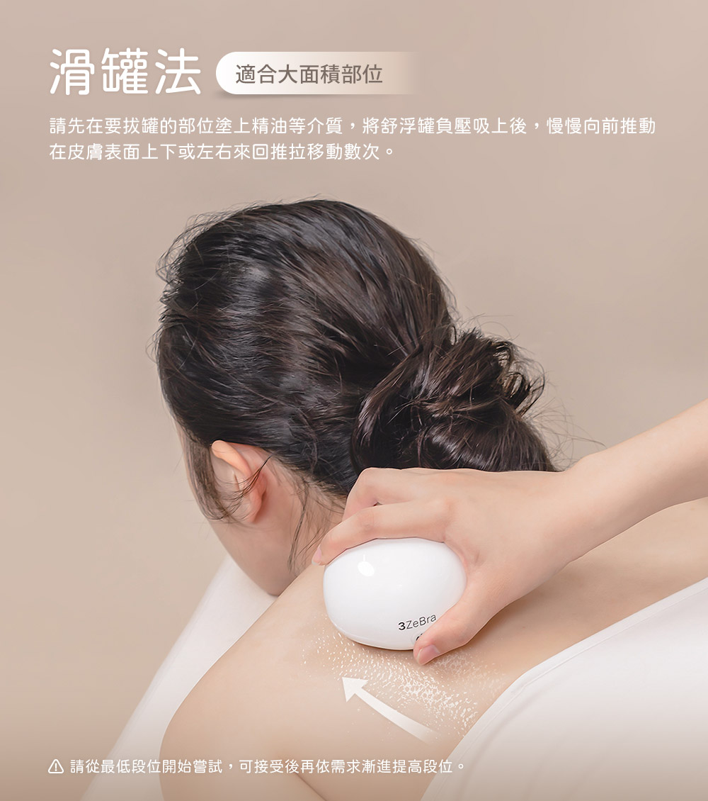 滑罐法 適合大面積部位 請先在要拔罐的部位塗上精油等介質,將舒浮罐負壓吸上後,慢慢向前推動 在皮膚表面上下或左右來回推拉移動數次。 請從最低段位開始嘗試,可接受後再依需求漸進提高段位。
