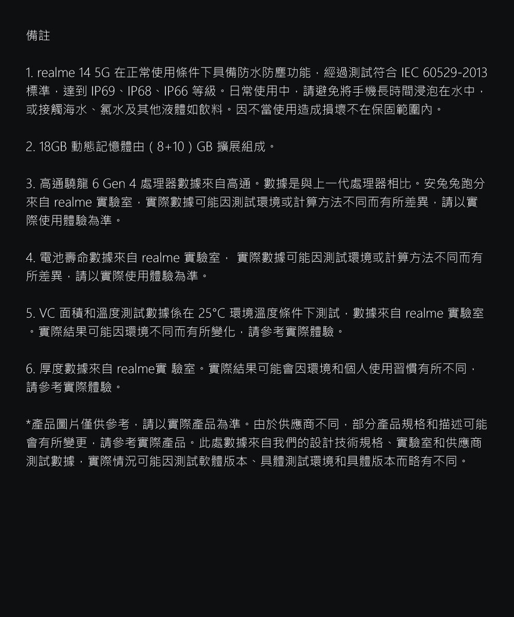 備註1. realme 14 5G 在正常使用條件下具備防水防塵功能經過測試符合 IEC 60529-2013標準達到 IP69、IP68、IP66 等級日常使用中,請避免將手機長時間浸泡在水中,或接觸海水、氯水及其他液體如飲料。因不當使用造成損壞不在保固範圍內。2. 18GB 動態記憶體由(8+10) GB 擴展組成。3. 高通龍 6 Gen 4 處理器數據來自高通。數據是與上一代處理器相比。安兔兔跑分來自 realme 實驗室,實際數據可能因測試環境或計算方法不同而有所差異,請以實際使用體驗為準。4. 電池壽命數據來自 realme 實驗室, 實際數據可能因測試環境或計算方法不同而有所差異,請以實際使用體驗為準。5. VC 面積和溫度測試數據係在25℃環境溫度條件下測試,數據來自 realme 實驗室實際結果可能因環境不同而有所變化,請參考實際體驗。。6. 厚度數據來自 realme實 驗室。實際結果可能會因環境和個人使用習慣有所不同,請參考實際體驗。*產品圖片僅供參考,請以實際產品為準。由於供應商不同,部分產品規格和描述可能會有所變更,請參考實際產品。此處數據來自我們的設計技術規格、實驗室和供應商測試數據,實際情況可能因測試軟體版本、具體測試環境和具體版本而略有不同。