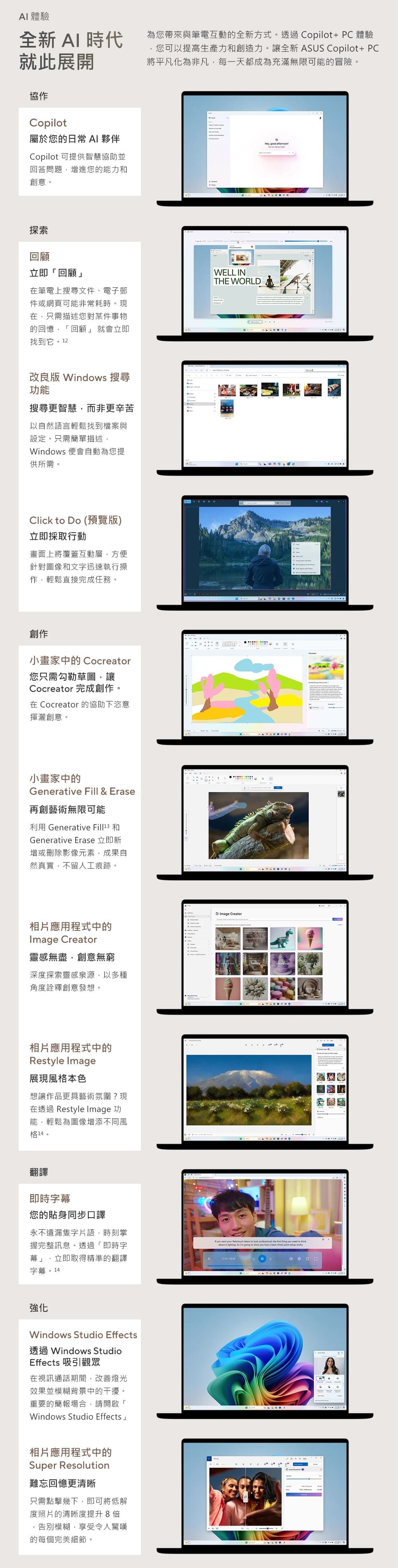 AI體驗全新 AI 時代就此展開協作Copilot屬於您的日常 AI 夥伴Copilot 可提供智慧協助並回答問題增進您的能力和創意。探索回顧立即「回顧」在筆電上搜尋文件、電子郵件或網頁可能非常耗時。現在只需描述您對某件事物的回憶「回顧」 就會立即找到它。改良版 Windows 搜尋功能搜尋更智慧而非更辛苦以自然語言輕鬆找到檔案與設定。只需簡單描述Windows 便會自動為您提供所需。Click  Do (預覽版)立即採取行動畫面上將覆蓋互動層方便針對圖像和文字迅速執行操作輕鬆直接完成任務。創作小畫家中的 Cocreator您只需勾勒草圖,讓Cocreator 完成創作。在 Cocreator 的協助下恣意揮灑創意。小畫家中的Generative Fill & Erase再創藝術無限可能利用 Generative  和Generative Erase 立即新增或刪除影像元素,成果自然真實,不留人工痕跡。為您帶來與筆電互動的全新方式。透過Copilot+PC體驗您可以提高生產力和創造力。讓全新 ASUS Copilot+ PC將平凡化為非凡,每一天都成為充滿無限可能的冒險。WELL INTHE WORLD相片應用程式中的Image Creator靈感無盡,創意無窮深度探索靈感泉源,以多種角度詮釋創意發想。Image Creator相片應用程式中的Restyle Image展現風格本色想讓作品更具藝術氛圍?現在透過 Restyle Image 功能,輕鬆為圖像增添不同風格14。, good 翻譯即時字幕您的貼身同步口譯永不遺漏隻字片語,時刻掌握完整訊息。透過「即時字幕」,立即取得精準的翻譯字幕。14 want  Reledoud videos to  professional, the   you  to      going to show you how a basic   12強化Windows Studio Effects透過 Windows StudioEffects 吸引觀眾在視訊通話期間,改善燈光效果並模糊背景中的干擾。重要的簡報場合,請開啟「Windows Studio Effects相片應用程式中的Super Resolution難忘回憶更清晰只需點擊幾下,即可將低解度照片的清晰度提升8倍告別模糊,享受令人驚嘆的每個完美細節。