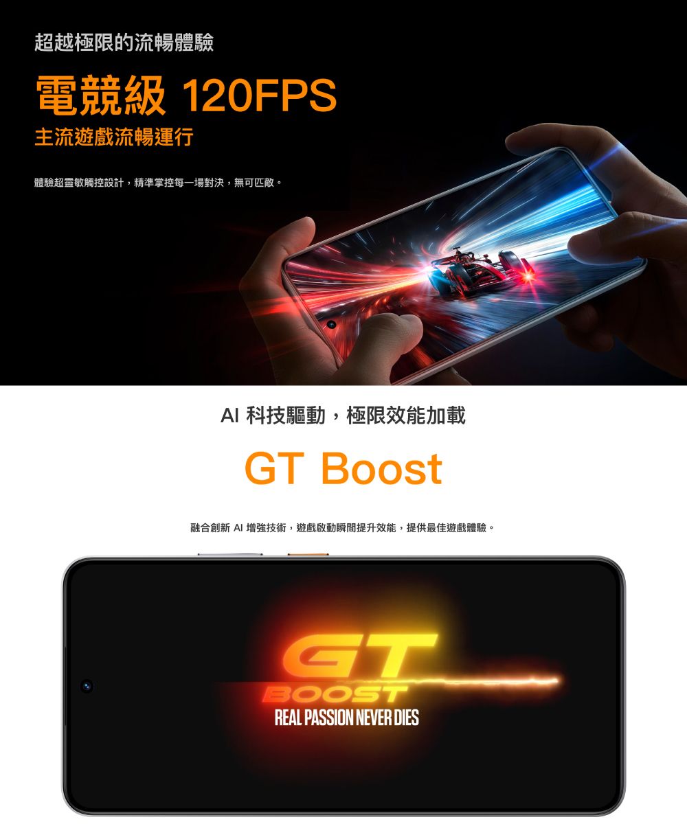 超越極限的流暢體驗電競級 120FPS主流遊戲流暢運行體驗超靈敏觸控設計,精準掌控每一場對決,無可匹敵。AI 科技驅動,極限效能加載GT Boost融合創新 AI 增強技術,遊戲啟動瞬間提升效能,提供最佳遊戲體驗。GTBOOSTREAL PASSION NEVER DIES