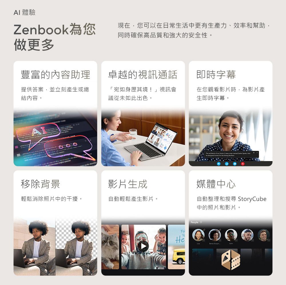 AI 體驗Zenbook為您做更多現在,您可以在日常生活中更有生產力、效率和幫助,同時確保高品質和強大的安全性。豐富的內容助理卓越的視訊通話即時字幕提供答案,並立刻產生或總結內容。「宛如身歷其境!」視訊會議從未如此出色。在您觀看影片時,為影片產生即時字幕。移除背景影片生成媒體中心輕鬆消除照片中的干擾。自動輕鬆產生影片。自動整理和搜尋 StoryCube中的照片和影片。PeopleBerta