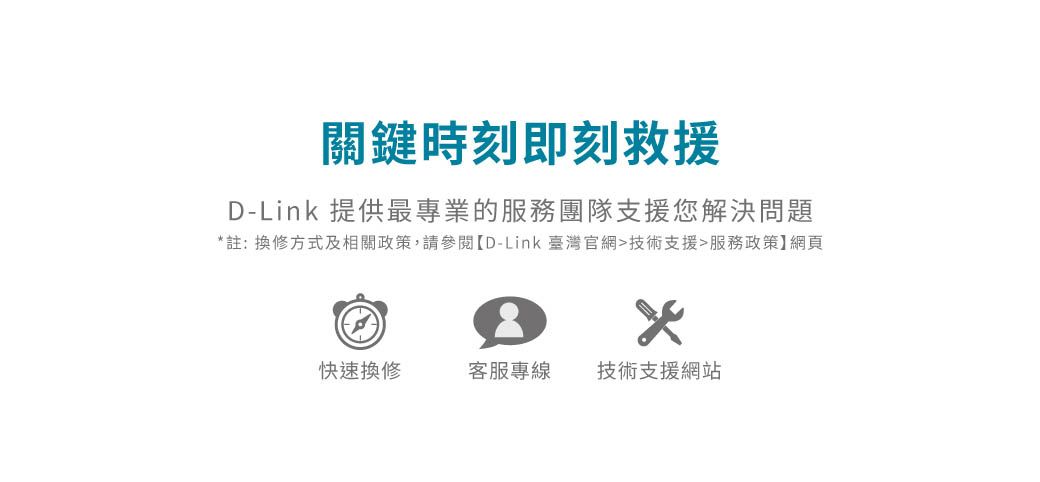 關鍵時刻即刻救援D-Link 提供最專業的服務團隊支援您解決問題*註:換修方式及相關政策,請參閱【D-Link臺灣官網技術支援服務政策】網頁快速換修客服專線技術支援網站