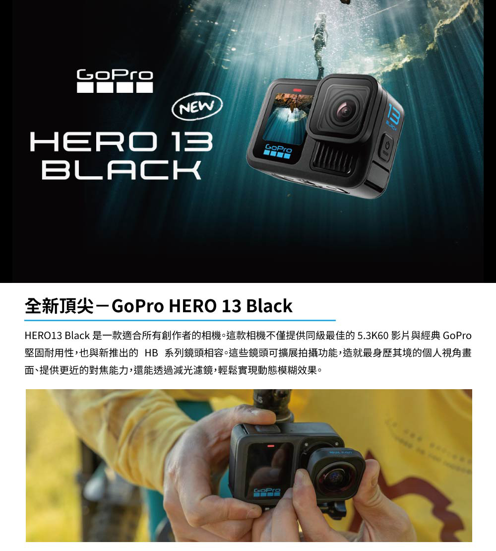 全新頂尖GoPro HERO 13 Black HERO13 Black 是一款適合所有創作者的相機。這款相機不僅提供同級最佳的5.3K60 影片與經典 GoPro 堅固耐用性,也與新推出的 HB系列鏡頭相容。這些鏡頭可擴展拍攝功能,造就最身歷其境的個人視角畫 面、提供更近的對焦能力,還能透過減光濾鏡,輕鬆實現動態模糊效果。
