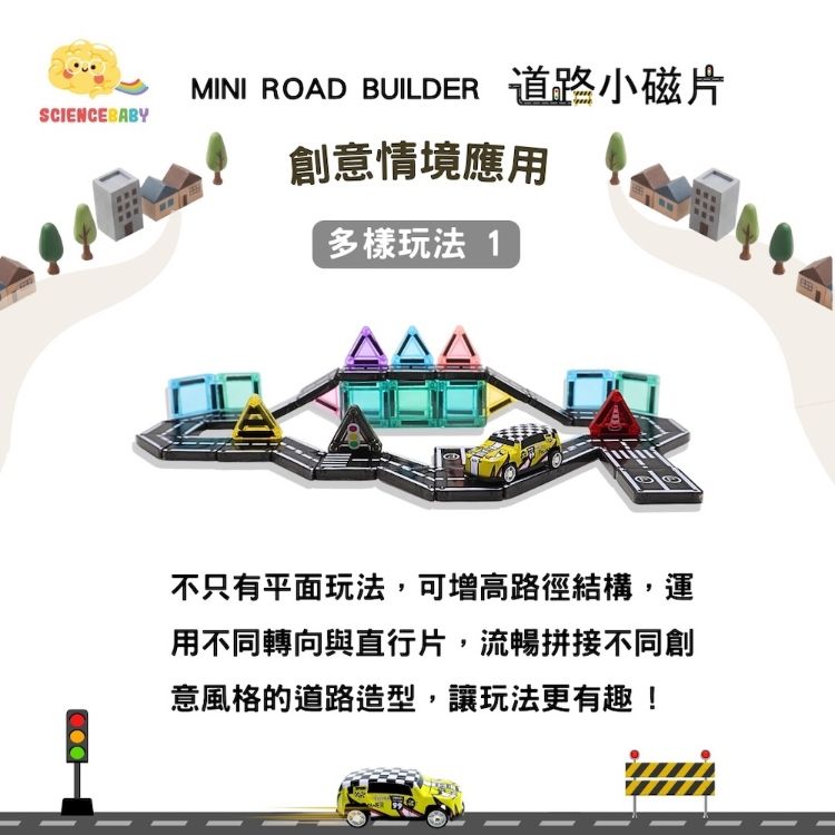 SCIENCEBABYMINI ROAD BUILDER 道路小磁片創意情境應用多樣玩法 1不只有平面玩法,可增高路徑結構,運用不同轉向與直行片,流暢拼接不同創意風格的道路造型,讓玩法更有趣!