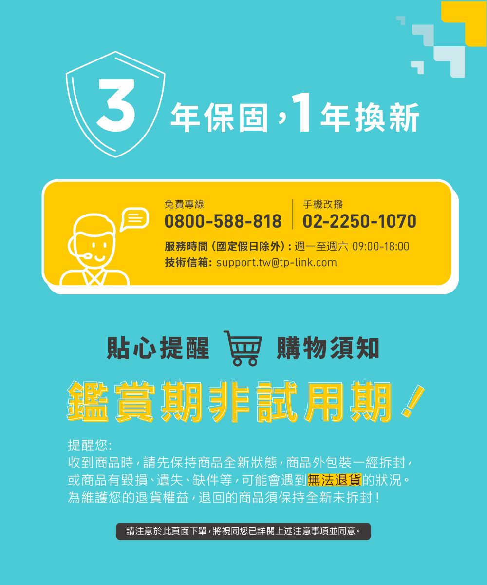 3年保固1年換新免費專線手機改撥0800-588-818 02-2250-1070服務時間(國定假日除外):週一至週六09:00-18:00技術信箱:support.tw@tp-link.com貼心提醒 窖 購物須知鑑賞期非試用期!提醒您:收到商品時請先保持商品全新狀態,商品外包裝一經拆封,或商品有毀損、遺失、缺件等,可能會遇到無法退貨的狀況。為維護您的退貨權益,退回的商品須保持全新未拆封!請注意於此頁面下單,將視同您詳閱上述注意事項並同意。