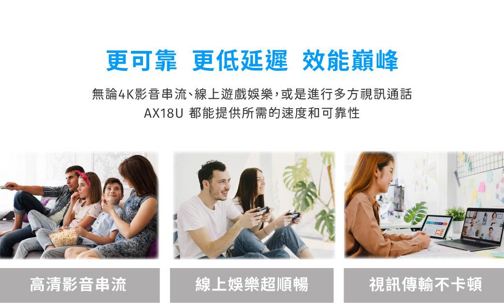 更可靠 更 效能巔峰無論4K影音串流、線上遊戲娛樂,或是進行多方視訊通話AX18U 都能提供所需的速度和可靠性高清影音串流線上娛樂超順暢視訊傳輸不卡頓