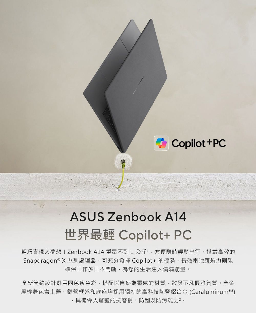 Copilot+PCASUS Zenbook A14世界最輕 Copilot+ PC輕巧實現大夢想! Zenbook A14重量不到1公斤方便隨時輕鬆出行搭載高效的Snapdragon ® X 系列處理器,可充分發揮 Copilot+的優勢,長效電池續航力則能確保工作多日不間斷,為您的生活注入滿滿能量。全新簡約設計選用同色系色彩,搭配以自然為靈感的材質,散發不凡優雅氣質。全金屬機身包含上蓋、鍵盤框架和底座均採用獨特的高科技陶瓷鋁合金 (Ceraluminum™)具備令人驚豔的抗磨損、防刮及防污能力。