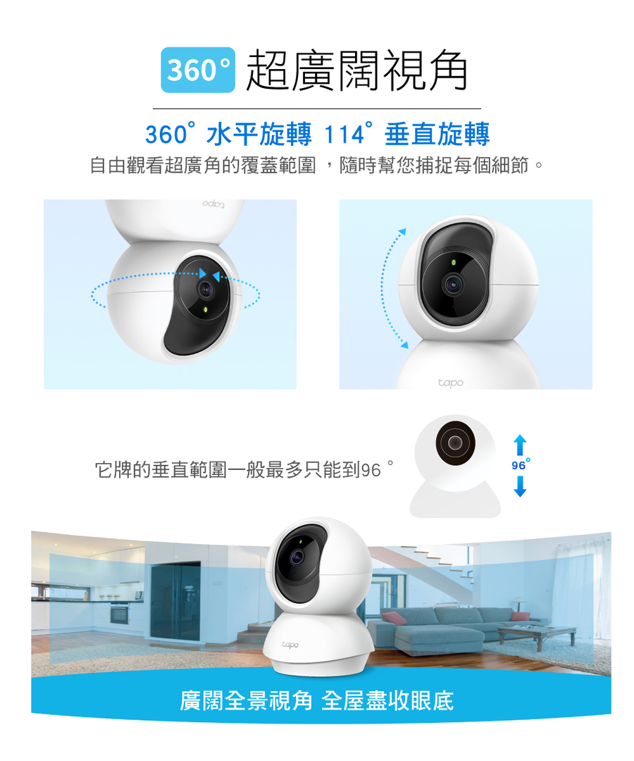 超廣闊視角 360水平旋轉114垂直旋轉 自由觀看超廣角的覆蓋範圍,隨時幫您捕捉每個細節。 它牌的垂直範圍一般最多只能到96。 廣闊全景視角全屋盡收眼底