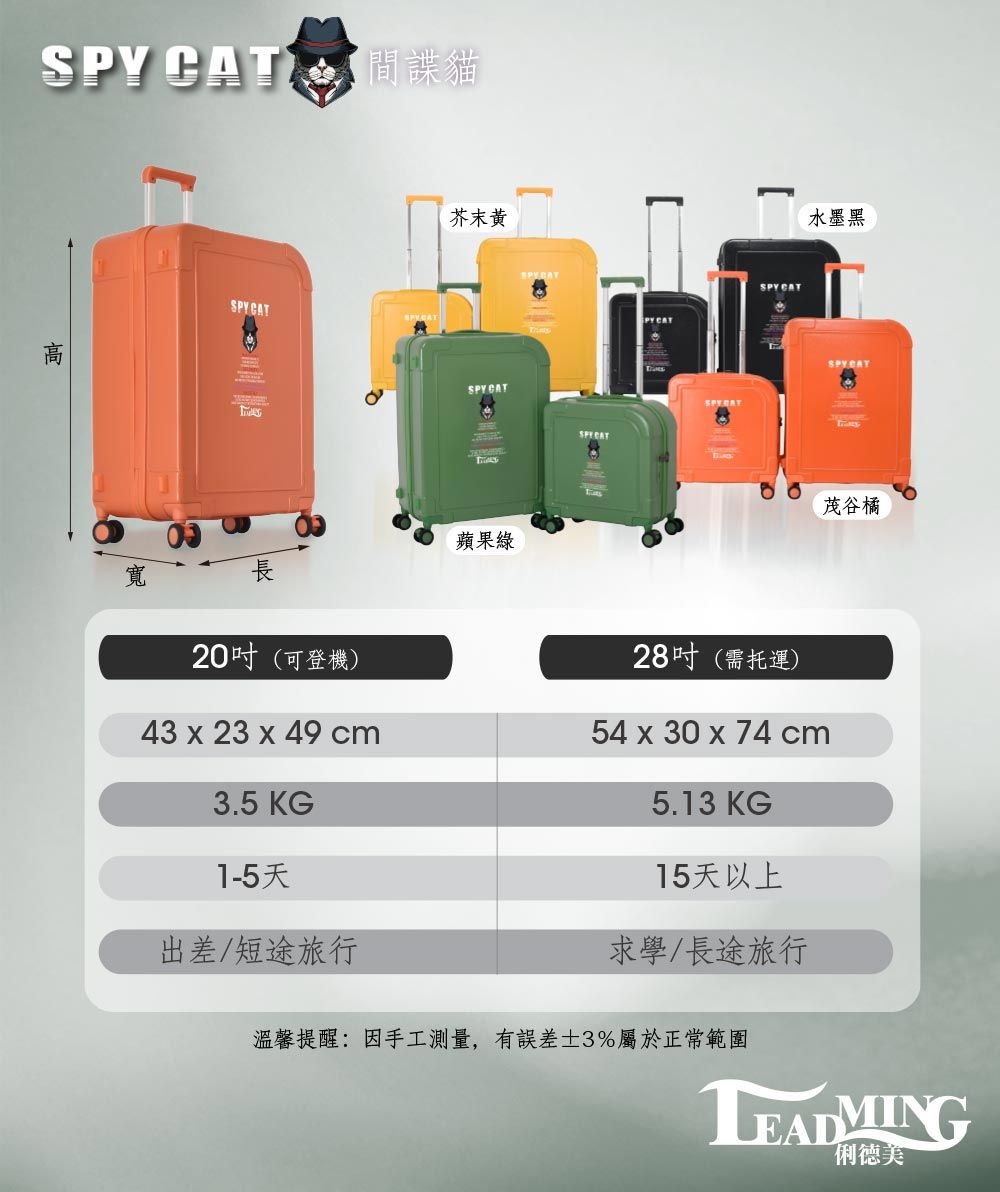 間諜貓SPY CAT20吋(可登機)芥末黃SPY CAT蘋果綠PY CATSPY CAT28吋(需托運)水墨黑茂谷橘43 x 23 x 49 cm54 x 30 x 74 cm3.5 KG1-5天5.13 KG15天以上出差/短途旅行求學/長途旅行溫馨提醒:因手工測量,有±3%屬於正常範圍LEADMING俐德美