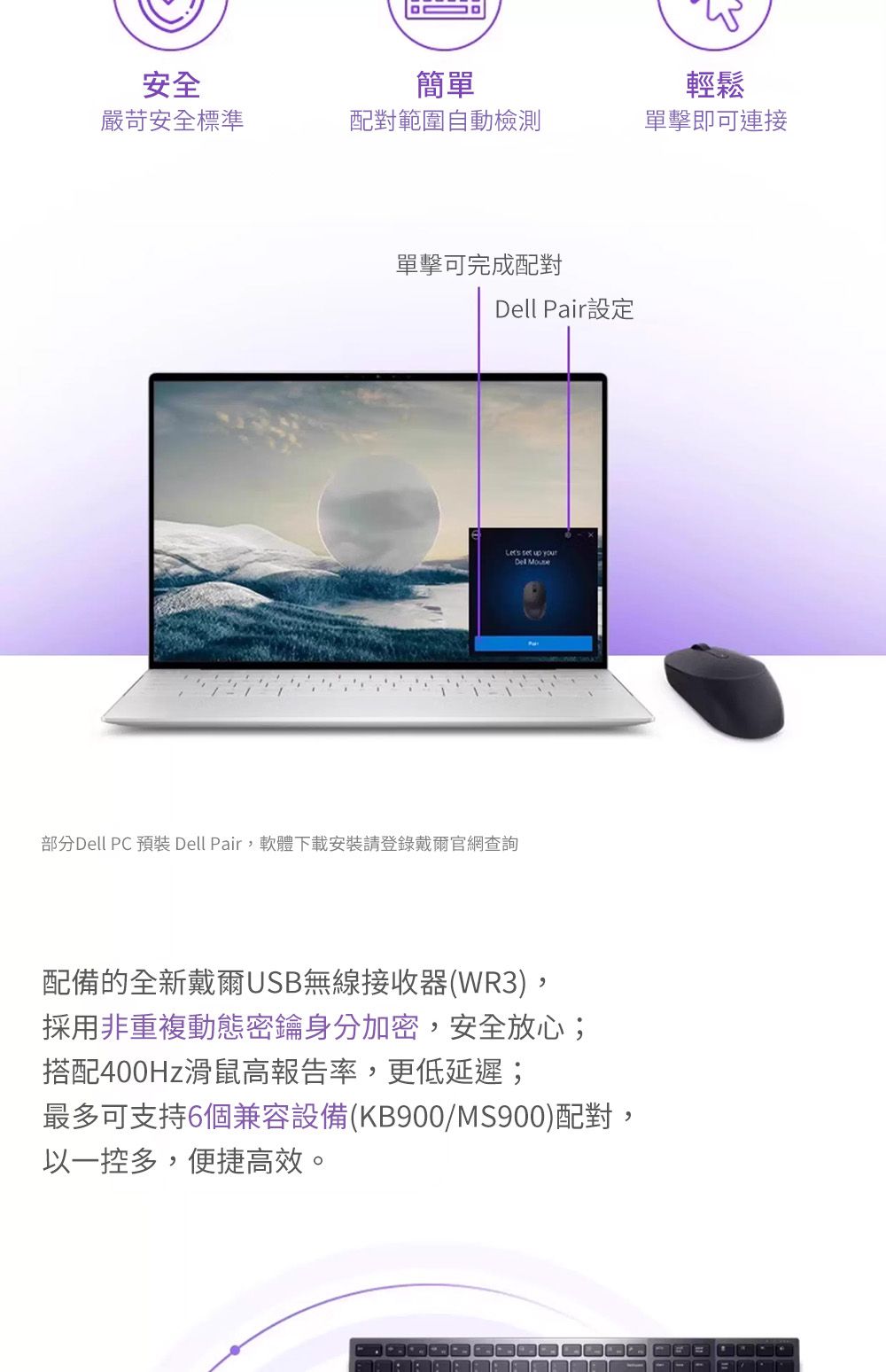 安全簡單輕鬆嚴苛安全標準配對範圍自動檢測單擊即可連接單擊可完成配對 Pair設定 up your部分Dell PC 預裝 Dell Pair,軟體下載安裝請登錄戴爾官網查詢Dell 配備的全新戴爾USB無線接收器(WR3),採用非重複動態密鑰加密,安全放心;搭配400Hz滑鼠高報告率,更低延遲;最多可支持6個兼容設備(KB900/MS900)配對,以一控多,便捷高效。
