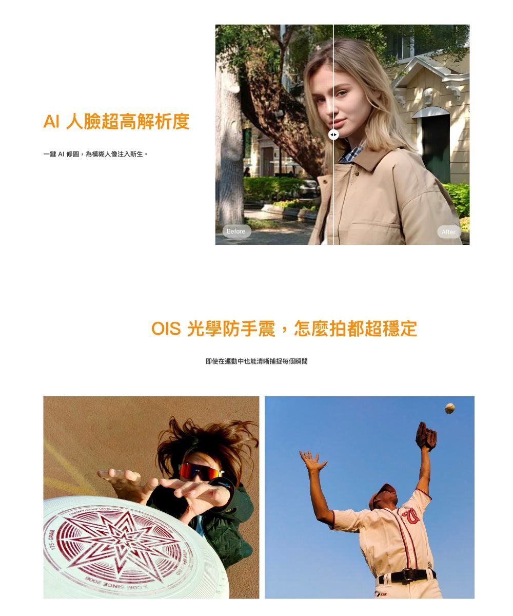AI 人臉超高解析度一鍵 AI 修圖,為模糊人像注入新生。BeforeOIS 光學防手震,怎麼拍都超穩定  即使在運動中也能清晰捕捉每個瞬間After