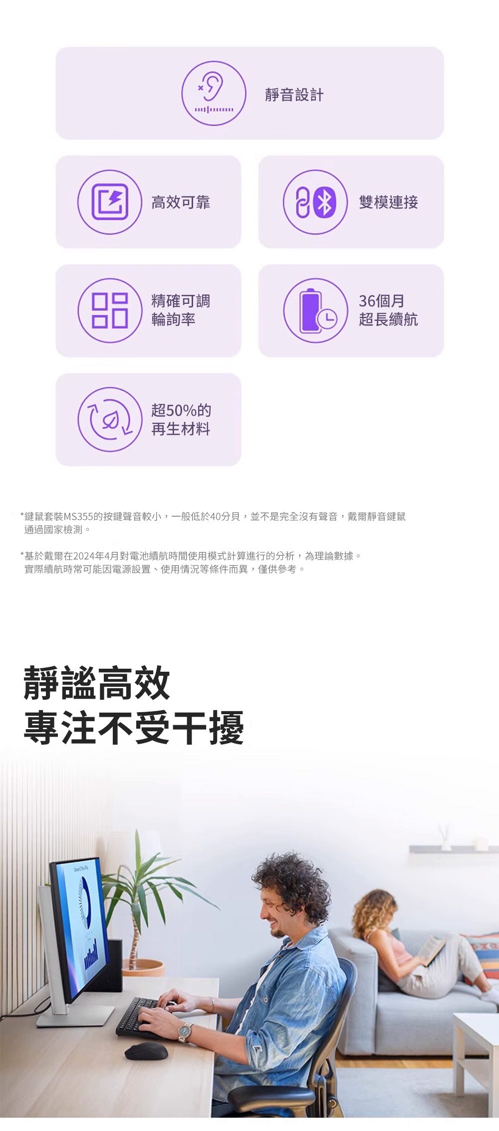 靜音設計 高效可靠 雙模連接 精確可調輪詢率超50%的再生材料36個月超長續航*鍵鼠套裝MS355的按鍵聲音較小,一般低於40分貝,並不是完全沒有聲音,戴爾靜音鍵鼠通過國家檢測。*基於戴爾在2024年4月對電池續航時間使用模式計算進行的分析,為理論數據。實際續航時常可能因電源設置、使用情況等條件而異,僅供參考。靜謐高效專注不受干擾