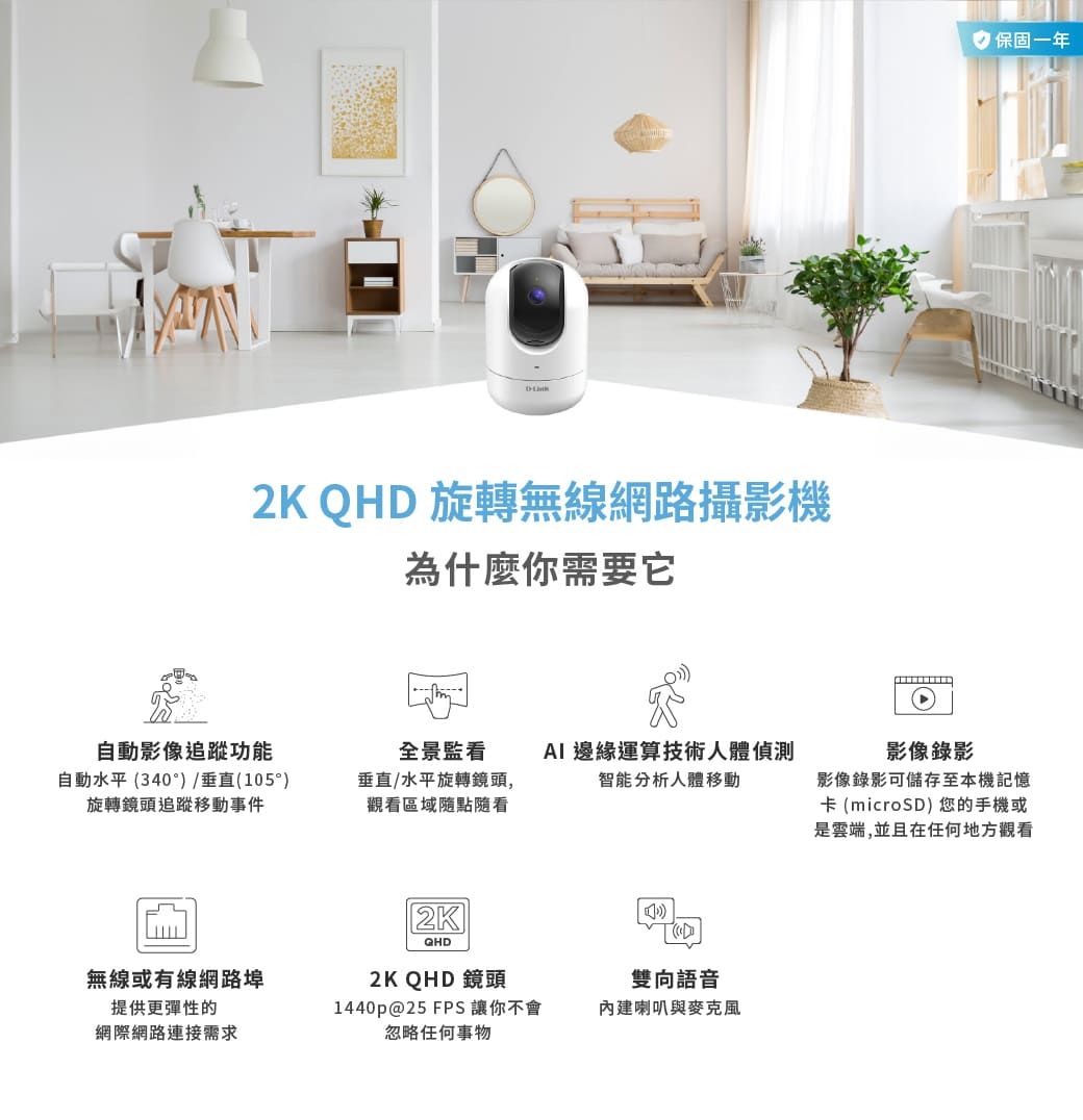2K QHD 旋轉無線網路攝影機為什麼你需要它自動影像追蹤功能自動水平(340°)/垂直(105)旋轉鏡頭追蹤移動事件全景監看垂直/水平旋轉鏡頭,觀看區域隨點隨看AI 邊緣運算技術人體偵測智能分析人體移動2KQHD無線或有線網路埠2K QHD 鏡頭提供更彈性的網際網路連接需求1440p@25 FPS 讓你不會忽略任何事物雙向語音內建喇叭與麥克風 保固 一年影像錄影影像錄影可儲存至本機記憶卡(microSD) 您的手機或是雲端,並且在任何地方觀看