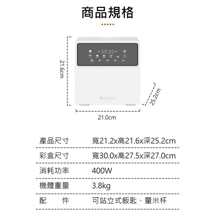 21.6cm商品規格Balzano21.0cm25.2cm產品尺寸寬21.2x高21.6x深25.2cm彩盒尺寸消耗功率寬30.0x高27.5x深27.0cm400W機體重量3.8kg配件可站立式飯匙、量米杯