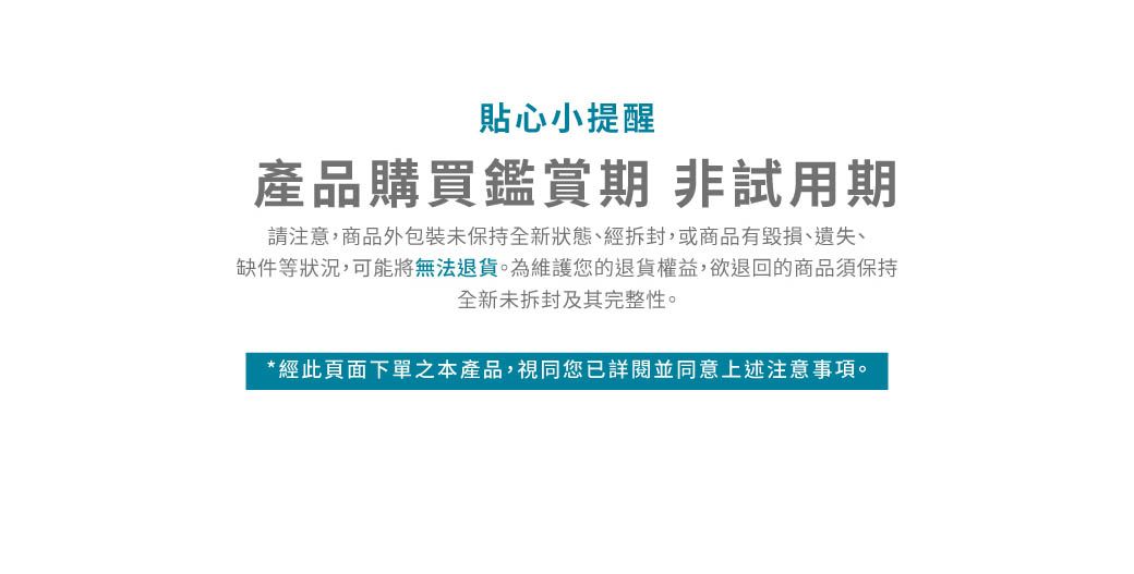 貼心小提醒產品購買鑑賞期 非試用期請注意,商品外包裝未保持全新狀態、經拆封,或商品有毀損、遺失、缺件等狀況,可能將無法退貨為維護您的退貨權益,欲退回的商品須保持全新未拆封及其完整性。*經此頁面下單之本產品,視同您已詳閱並同意上述注意事項。