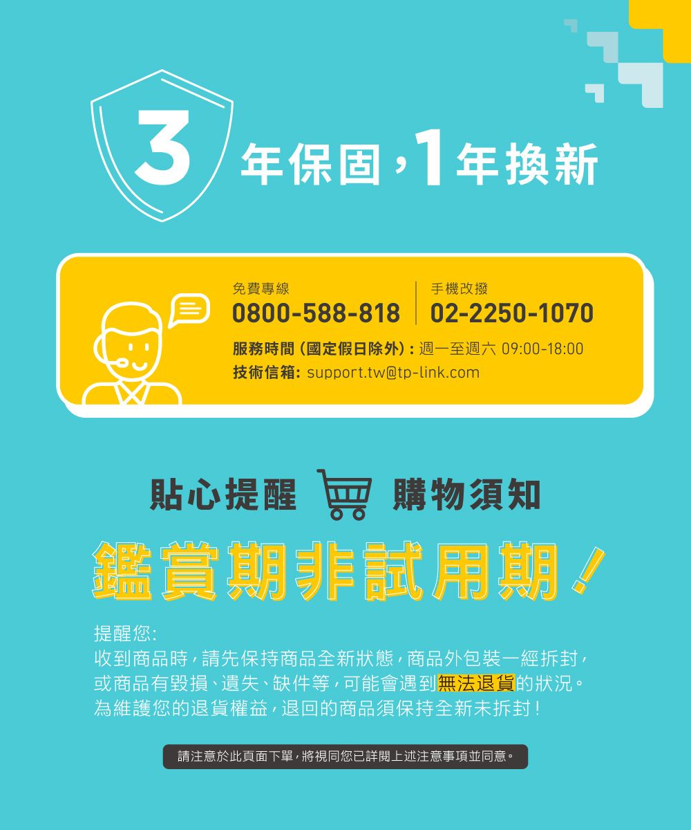 年保固1年換新免費專線手機改撥0800-588-818 02-2250-1070服務時間(國定假日除外):週一至週六09:00-18:00技術信箱:support.tw@tp-link.com貼心提醒 窖 購物須知鑑賞期非試用期!提醒您:收到商品時,請先保持商品全新狀態,商品外包裝一經拆封,或商品有毀損、遺失、缺件等,可能會遇到無法退貨的狀況。為維護您的退貨權益,退回的商品須保持全新未拆封!請注意於此頁面下單,將視同您已詳閱上述注意事項並同意。
