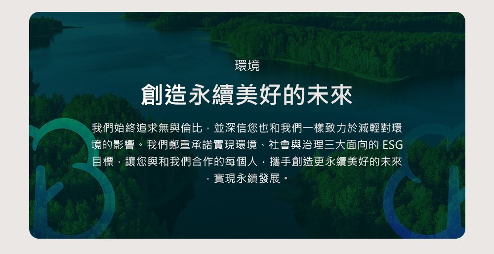 環境創造永續美好的未來我們始終追求無與倫比,並深信您也和我們一樣致力於減輕對環境的影響。我們鄭重承諾實現環境、社會與治理三大面向的 ESG目標,讓您與和我們合作的每個人,攜手創造更永續美好的未來實現永續發展。