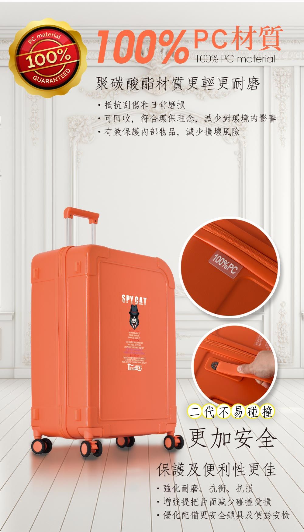 material 100%PC材質100%GUARANTEED100% PC material 聚碳酸酯材質更輕更耐磨抵抗刮傷和日常磨損 可回收,符合環保理念,減少對環境的影響有效保護內部物品,減少損壞風險SPYCAT 100%PC二代不易碰撞更加安全保護及便利性更佳強化耐磨、抗衝抗損增強提把曲面減少碰撞受損 優化配備更安全鎖具及便於安檢