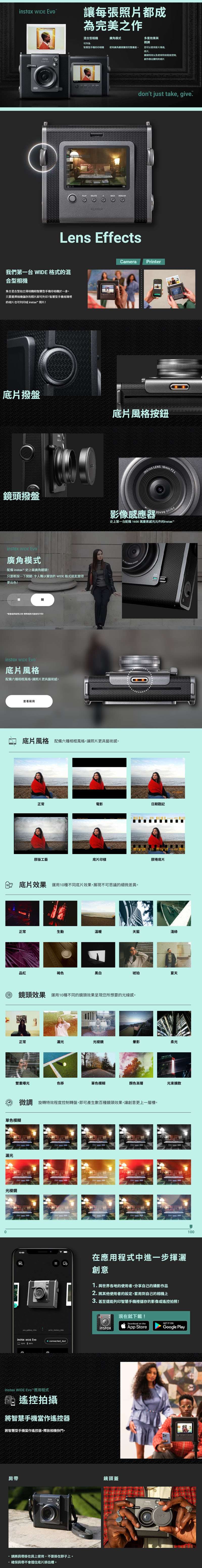 x 讓每張照片都成為完美作多重效果與微調混合型相機廣角模式可作為智慧型手機的印相機使廣角鏡頭獲得完整畫面您可以套用片風格底片,鏡頭特效以及使用特效程度控制。創作傑出獨特的相片FUJIFILMBACK  OKdont just tak, give.Lens EffectsCameraPrinter我們第一台  格式的混合型相機集合混合型拍立得相機和智慧型手機印相機於一身。只要選擇相機儲存的照片即可列印!智慧型手機相簿裡的相片也可列印成  照片!底片撥盤鏡頭撥盤instax  廣角模式配備 instax™ 史上廣角鏡頭!只要輕按一下開關,令人難以置信的 WIDE 格式就能變得更出色!用之用,。instax WIDE 底片風格配備六種相框風格,讓照片更具藝術。0查看範例底片風格按鈕INSTAX LENS 16mm F2.4影像感應器史上第一台配備 1600 萬畫素感光元件的instax-底片風格 配備六種相框風格,讓照片更具藝術感。正常電影日期戳記膠版工藝底片印膠捲底片底片效果 運用10種不同底片效果,展現不可思議的細微差異。正常生動溫暖天藍淺綠品紅褐色黑白琥珀夏天鏡頭效果 運用10種不同的鏡頭效果呈現您所想要的光線感。正常漏光光棱鏡最影柔光雙重曝光色移單色模糊颜色漸層光束擴散微調 旋轉特效程度控制轉盤,即可產生數百種鏡頭效果,讓創意更上一層樓。單色模糊漏光光棱鏡10:00ins_gallery_titleinstax WIDE print_history_titlee connected_textinstax WIDE Evo™應用程式遙控拍攝將智慧手機當作遙控器將智慧型手機當作遙控器,釋放相機快門。肩帶insta請將肩帶掛在肩上使用,不要掛在脖子上。·確保肩帶不會擋住底片排出槽。在應用程式中進一步揮灑創意1.與世界各地的使用者,分享自己的攝影作品2. 將其他使用者的設定,套用到自己的相機上3.甚至還能列印智慧手機裡儲存的影像或遙控拍照!instax現在就下載!Download on theApp StoreGET IT ONGoogle Play鏡頭蓋instax 100