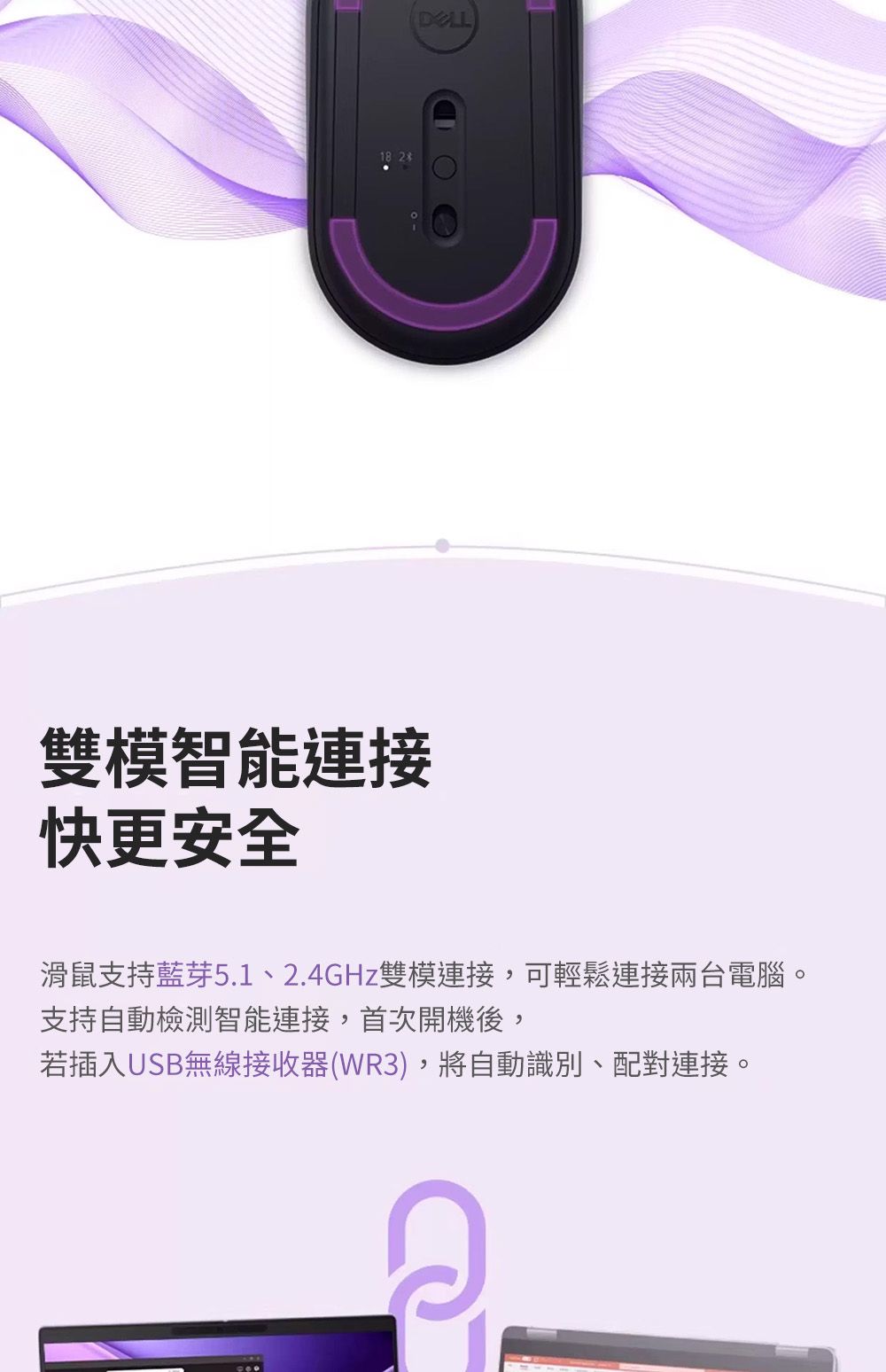 18 2雙模智能連接快更安全滑鼠支持藍芽5.1、2.4GHz雙模連接,可輕鬆連接兩台電腦。支持自動檢測智能連接,首次開機後,若插入USB無線接收器(WR3),將自動識別、配對連接。