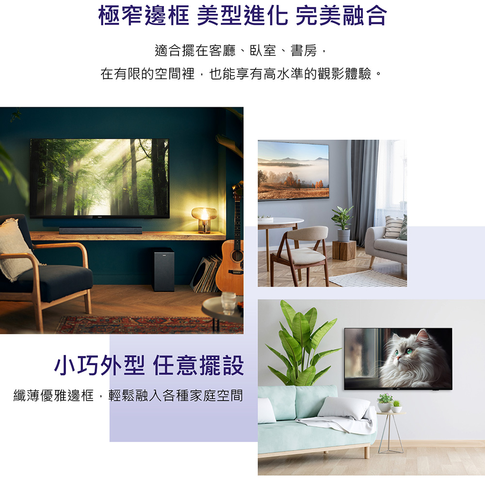 極窄邊框 美型進化 完美融合 適合擺在客廳、臥室、書房、 在有限的空間裡,也能享有高水準的觀影體驗。 小巧外型 任意擺設 纖薄優雅邊框,輕鬆融入各種家庭空間 