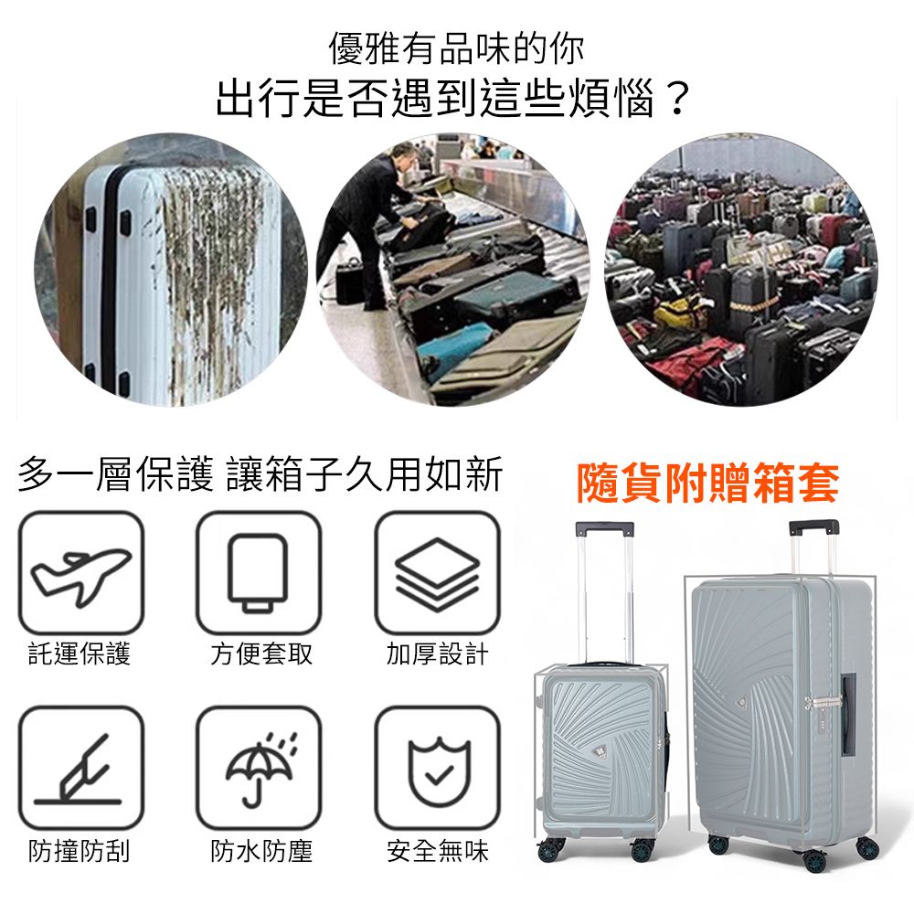 優雅有品味的你出行是否遇到這些煩惱?多一層保護 讓箱子久用如新隨貨附贈箱套託運保護方便套取加厚設計防撞防刮防水防塵安全無味