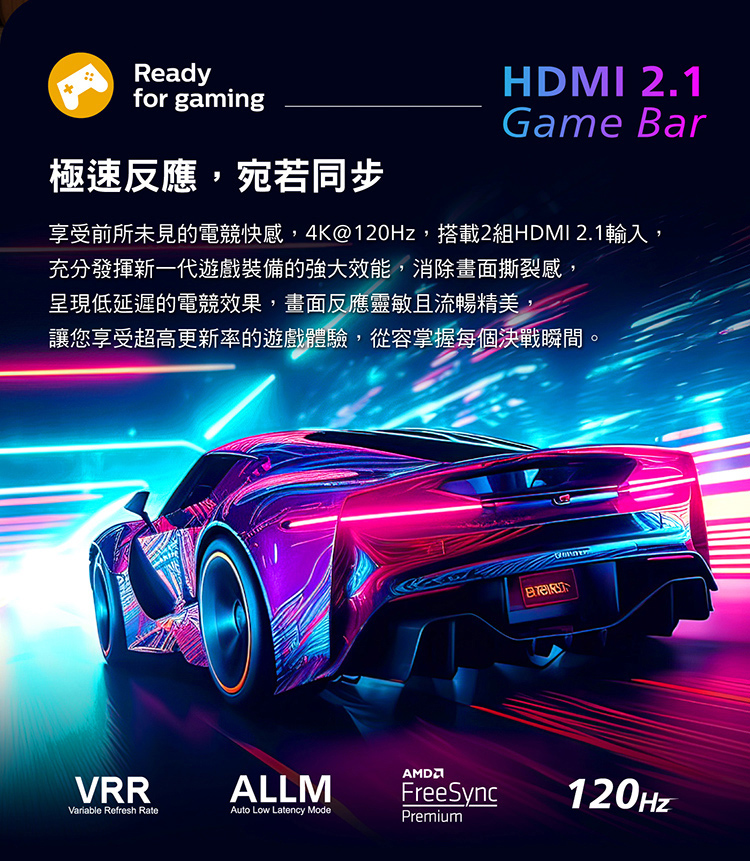極速反應,宛若同步 享受前所未見的電競快感,4K120Hz,搭載2組HDMI 2.1輸入, 充分發揮新一代遊戲裝備的強大效能,消除畫面撕裂感 呈現低延遲的電競效果,畫面反應靈敏且流暢精美, 讓您享受超高更新率的遊戲體驗,從容掌握每個決戰瞬間。 