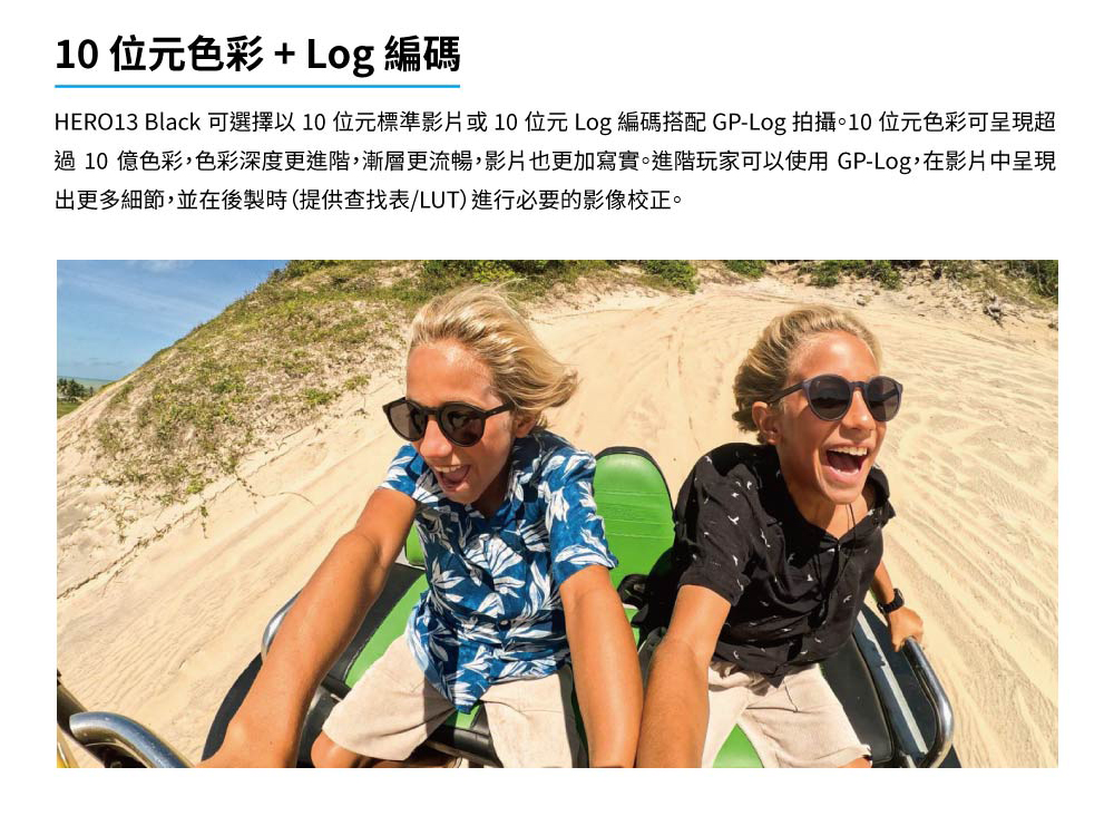 10 位元色彩 Log 編碼 HERO13 Black 可選擇以10位元標準影片或10位元 Log 編碼搭配 GPLog 拍攝。10 位元色彩可呈現超 過 10 億色彩,色彩深度更進階,漸層更流暢,影片也更加寫實。進階玩家可以使用 GPLog,在影片中呈現 出更多細節,並在後製時提供查找表LUT進行必要的影像校正。