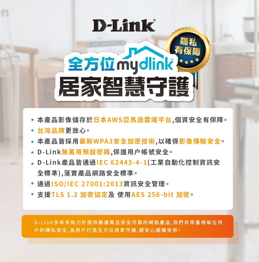 -全方位mydlink隱私有保障居家智慧守護本產品影像儲存於日本AWS亞馬遜雲端平台,個資安全有保障。台灣品牌更放心。本產品皆採用最新WPA3安全加密技術,以確保影像傳輸安全。D-Link無萬用預設密碼,保護用戶帳號安全。D-Link產品皆通過IEC62443-4-1(工業自動化控制資訊安全標準),落實產品網路安全標準。通過ISO/IEC 27001:2013資訊安全管理。支援TLS 1.2加密協定及使用AES 256-bit 加密。D-Link多年來致力於提供最優質且安全可靠的網路產品,我們非常重視每位用戶的隱私安全,為用戶打造全方位居家守護,請安心選購使用。
