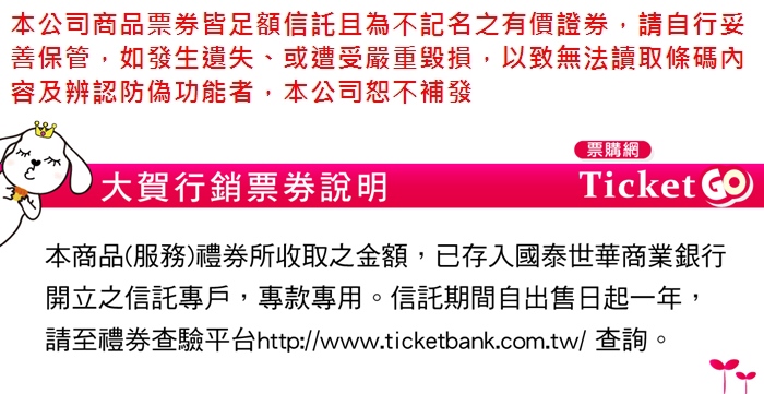 本公司商品皆足額且為不記名之有價證券,請自行妥善保管,如發生遺失、或遭受嚴重毀損,以致無法讀取條碼內容及辨認防偽功能者,本公司恕不補發大賀行銷說明票購網Ticket 本商品(服務)禮券所收取之金額,已存入國泰世華商業銀行開立之信託專戶,專款專用。信託期間自出售日起一年,請至禮券查驗平台http://www.ticketbank.com.tw/ 查詢。