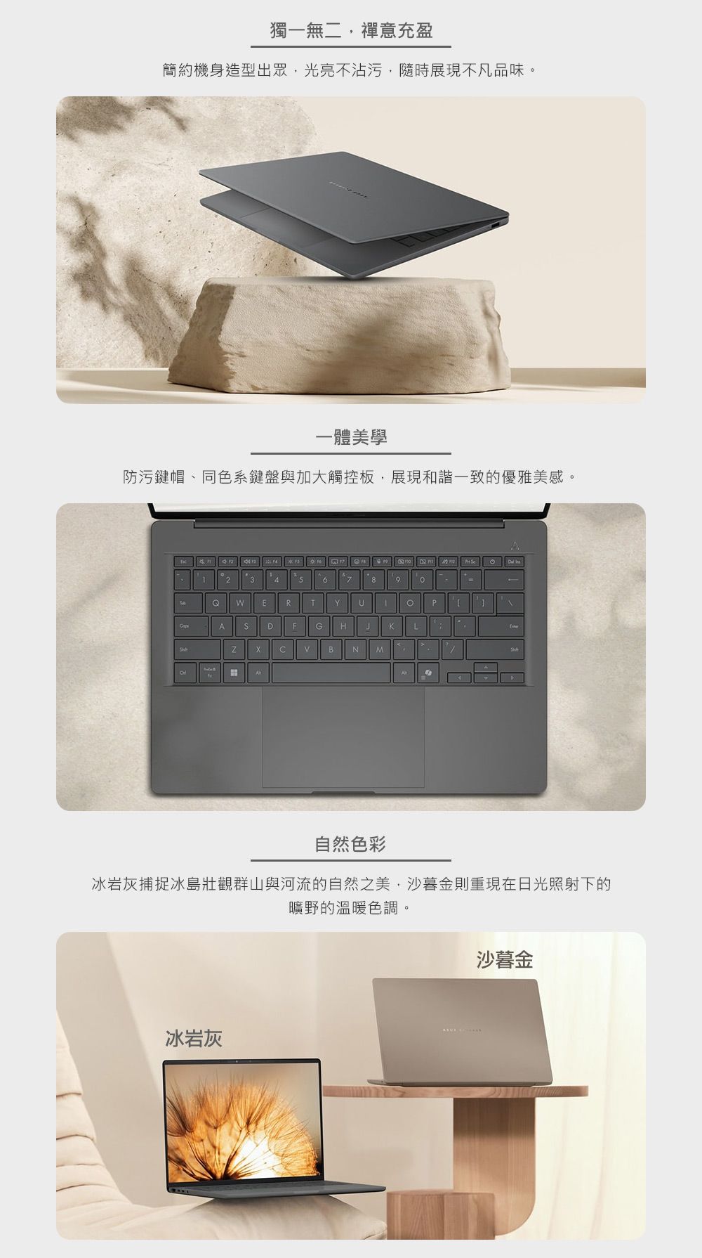 獨一無二禪意充盈簡約機身造型出眾,光亮不沾污,隨時展現不凡品味。一體美學防污鍵帽、同色系鍵盤與加大觸控板,展現和諧一致的優雅美感。123459 RTUPA DFG HJL NME自然色彩冰岩灰捕捉冰島壯觀群山與河流的自然之美,沙暮金則重現在日光照射下的曠野的溫暖色調。冰岩灰沙暮金