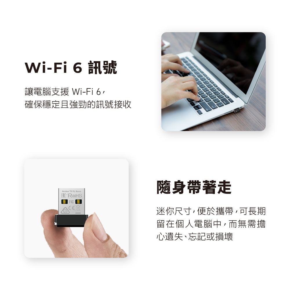 WiFi 6 訊號讓電腦支援 Wi-Fi 6確保穩定且強勁的訊號接收Archer   隨身帶著走迷你尺寸便於攜帶,可長期留在個人電腦中,而無需擔心遺失、忘記或損壞