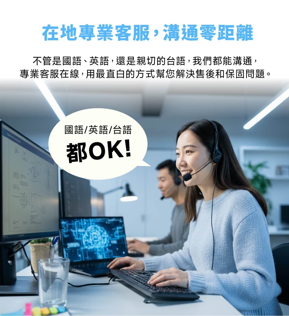 在地專業客服,溝通零距離不管是國語、英語,還是親切的台語,我們都能溝通,專業客服在線,用最直白的方式幫您解決售後和保固問題。國語/英語/台語都OK!