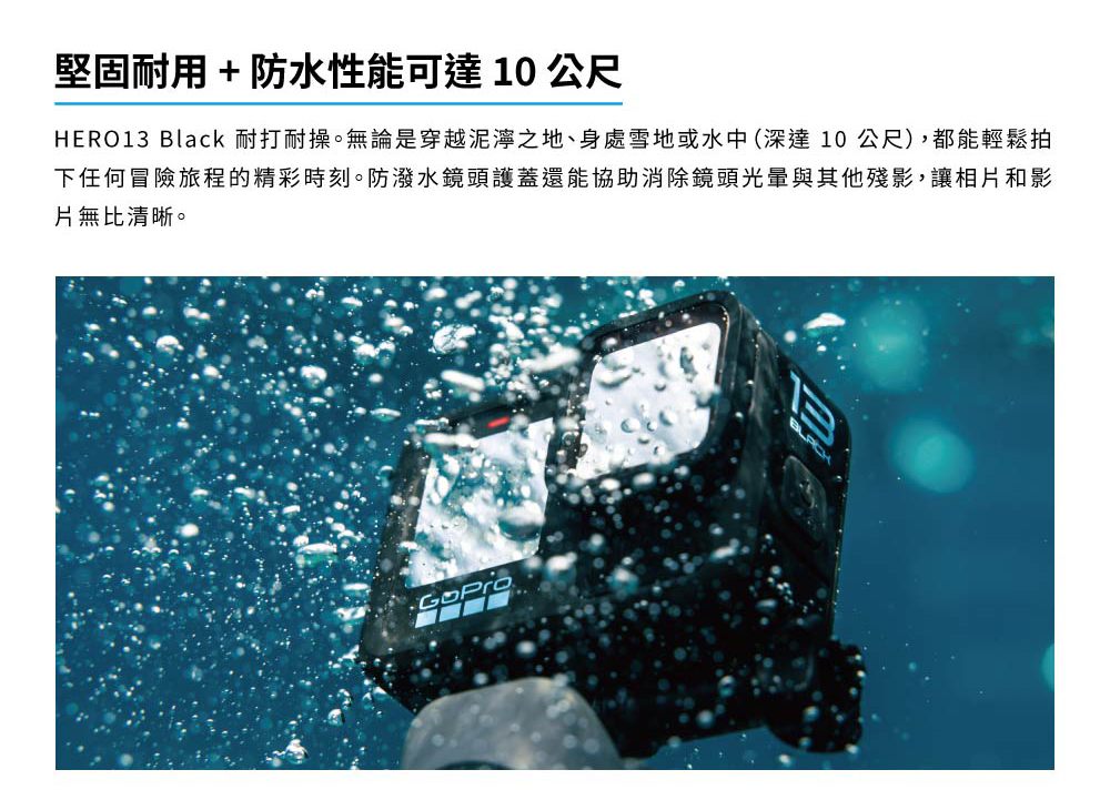 堅固耐用防水性能可達10公尺 HERO13 Black 耐打耐操。無論是穿越泥濘之地、身處雪地或水中深達10公尺,都能輕鬆拍 下任何冒險旅程的精彩時刻。防潑水鏡頭護蓋還能協助消除鏡頭光暈與其他殘影,讓相片和影 片無比清晰。