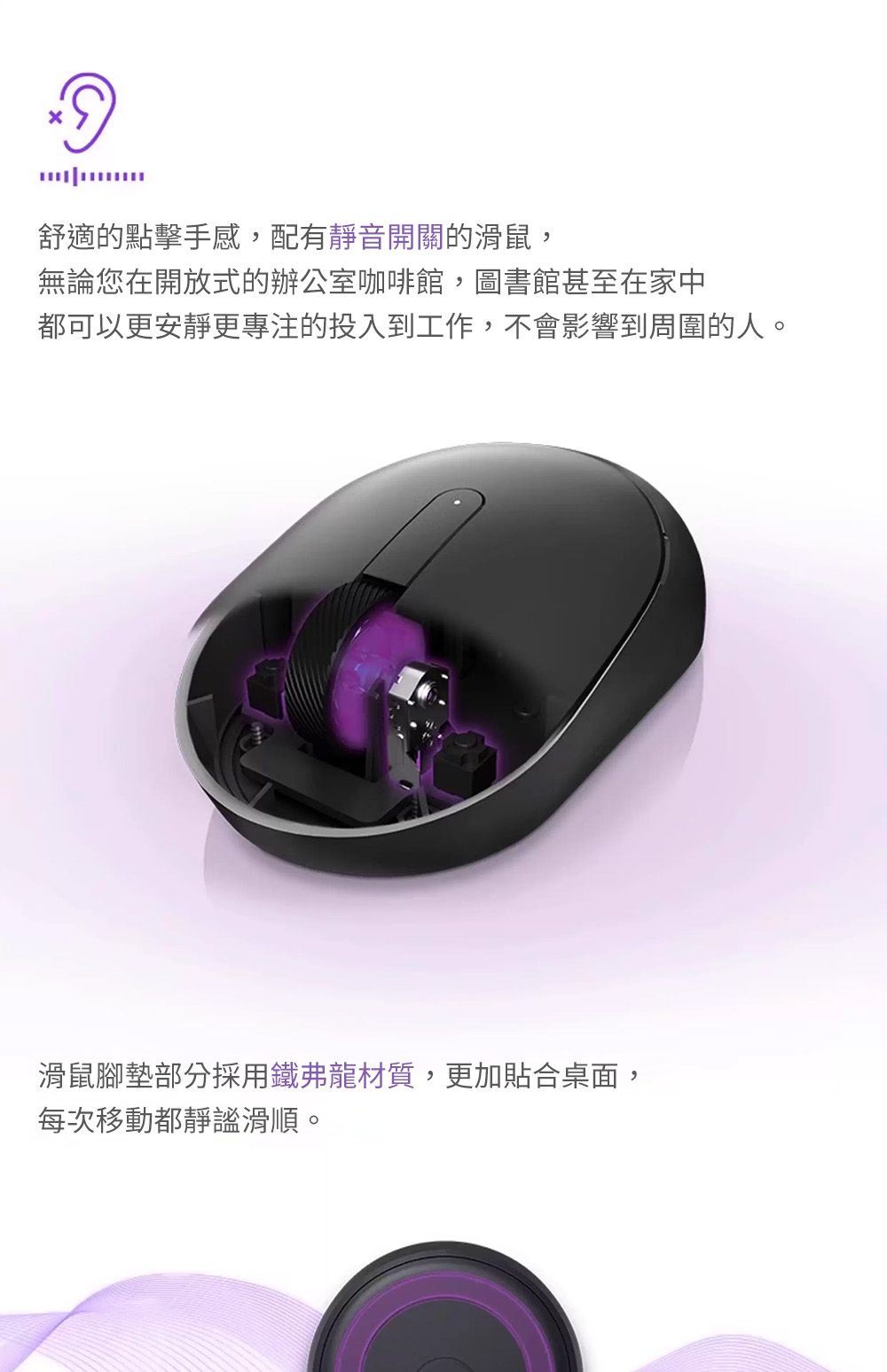舒適的點擊手感,配有靜音開關的滑鼠,無論您在開放式的辦公室咖啡館,圖書館甚至在家中都可以更安靜更專注的投入到工作,不會影響到周圍的人。滑鼠腳墊部分採用鐵弗龍材質,更加貼合桌面,每次移動都靜謐滑順。