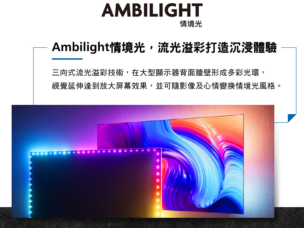 情境光 Ambilight情境光,流光溢彩打造沉浸體驗 三向式流光溢彩技術,在大型顯示器背面牆壁形成多彩光環, 視覺延伸達到放大屏幕效果,並可隨影像及心情變換情境光風格。 
