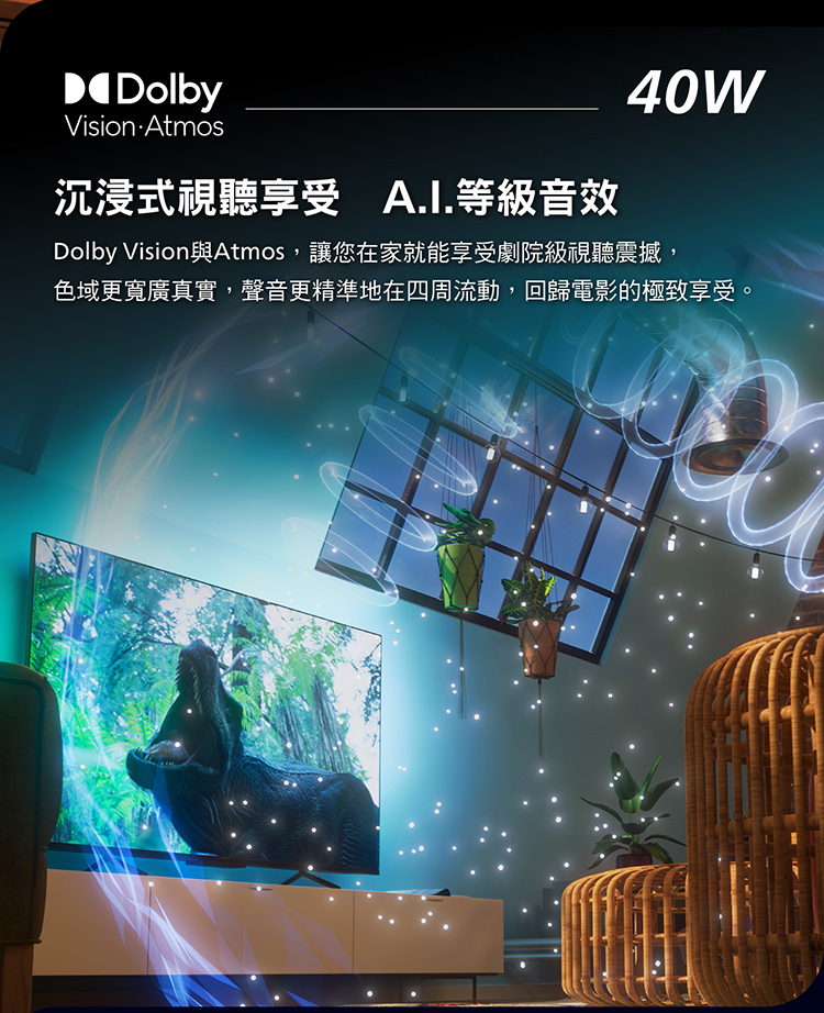 沉浸式視聽享受 A.I.等級音效 Dolby Vision與Atmos,讓您在家就能享受劇院級視聽震撼, 色域更寬廣真實,聲音更精準地在四周流動,回歸電影的極致享受。 