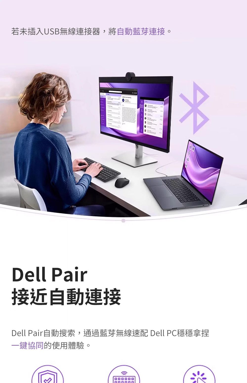 若未插入USB無線連接器,將自動藍芽連接。Dell Pair接近自動連接Dell Pair自動搜索,通過藍芽無線速配 Dell PC穩穩拿捏一鍵協同的使用體驗。