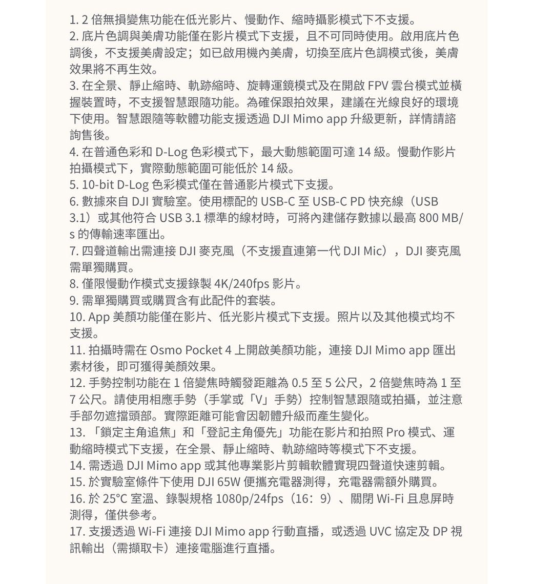 1.2倍無損變焦功能在低光影片慢動作、時攝影模式下不支援2. 底片色調與美膚功能僅在影片模式下支援,且不可同時使用。啟用底片色調後,不支援美膚設定;如已啟用機內美膚,切換至底片色調模式後,美膚效果將不再生效。3. 在全景、靜止時、軌跡縮時、旋轉運鏡模式及在開啟FPV雲台模式並握裝置時,不支援智慧跟隨功能。為確保跟拍效果,建議在光線良好環境下使用。智慧跟隨等軟體功能支援透過DJI Mimo app 升級更新,詳情請諮詢售後。4. 在普通色彩和D-Log 色彩模式下,最大動態範圍可達 14 級。慢動作影片拍攝模式下,實際動態範圍可能低於14 級。5. 10-bit D-Log 色彩模式僅在普通影片模式下支援。6. 數據來自 DJI 實驗室。使用標配的UB-C至 USB-C PD快充線(USB3.1)或其他符合USB3.1 標準的線材時,可將內建儲存數據以最高 800 MB/S的傳輸速率匯出。7. 四聲道輸出需連接DJI 麥克風(不支援直連第一代 DJI Mic),DJI 麥克風需單獨購買。8.僅限慢動作模式支援錄製4K/240fps 影片。9. 需單獨購買或購買含有此配件的套裝。10.  美顏功能僅在影片、低光影片模式下支援。照片以及其他模式均不支援。11. 拍攝時需在Osmo Pocket 4上開啟美顏功能,連接 DJI Mimo app 匯出素材後,即可獲得美顏效果。12. 手勢控制功能在1倍變焦時觸發距離為0.5至5公尺,2倍變焦時為1至7公尺。請使用相應手勢(手掌或V」手勢控制智慧跟隨或拍攝,並注意手部勿遮擋頭部。實際距離可能會因韌體升級而產生變化。13. 「鎖定主角追焦」和「登記主角優先」功能在影片和拍照 Pro 模式、運動縮時模式下支援,在全景、靜止縮時、軌跡縮時等模式下不支援。14. 需透過 DJI Mimo app 或其他專業影片剪輯軟體實現四聲道快速剪輯。15. 於實驗室條件下使用 DJI 65W 便攜充電器測得,充電器需額外購買。16. 於 25℃ 室溫、錄製規格1080p/24fps (16:9)、關閉Wi-Fi且息屏時測得,僅供參考。17. 支援透過 Wi-Fi 連接 DJI Mimo app 行動直播,或透過UVC 協定及 DP 訊輸出(需擷取卡)連接電腦進行直播。