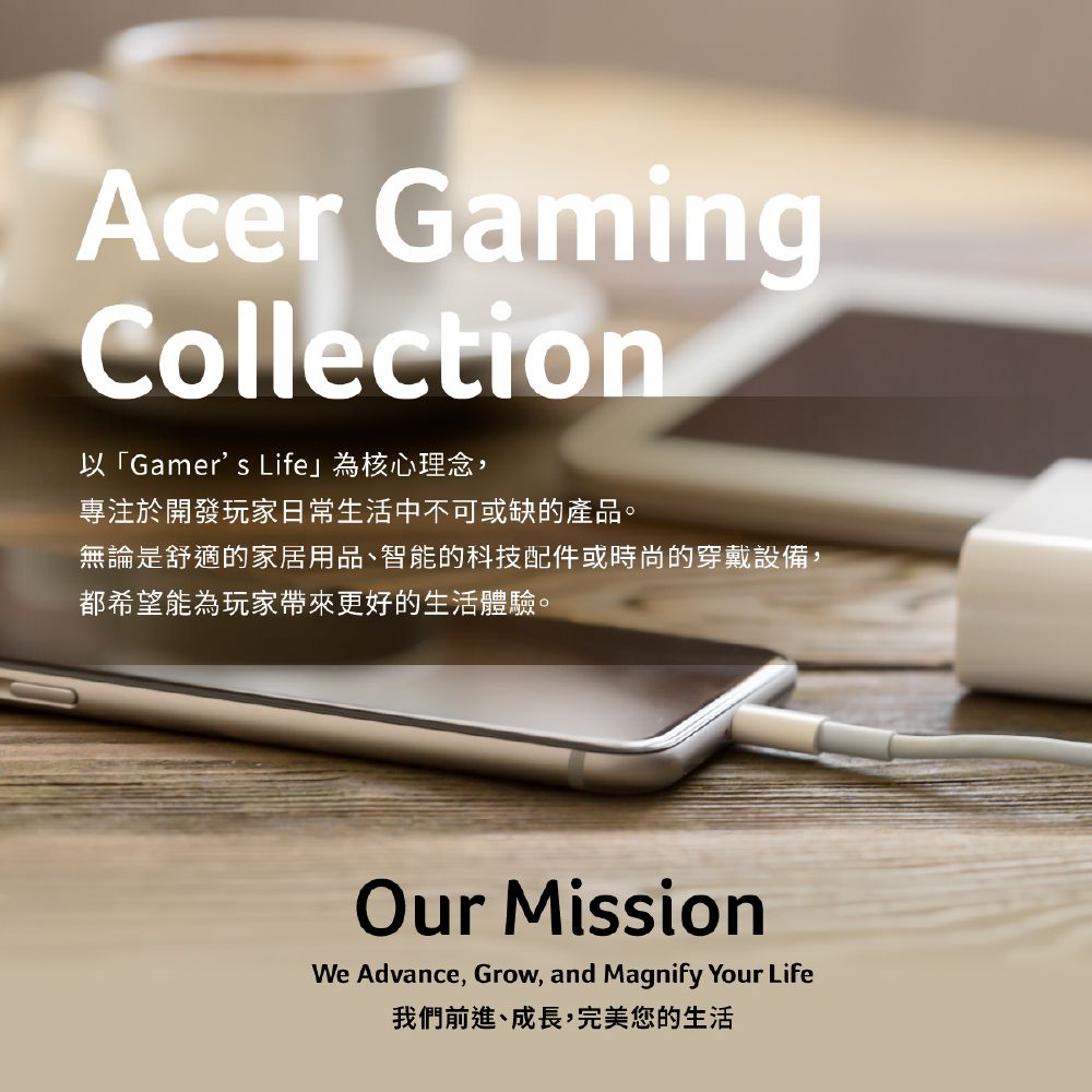 Acer GamingCollection以「Gamers Life」為核心理念,專注於開發玩家日常生活中不可或缺的產品。無論是舒適的家居用品、智能的科技配件或時尚的穿戴設備,都希望能為玩家帶來更好的生活體驗。Our MissionWe Advance, Grow, and Magnify Your Life我們前進、成長,完美您的生活