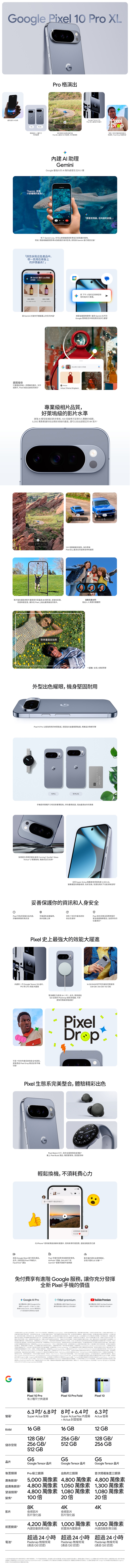 G 最先進 技術Pro 精美設計2種尺寸可供選擇「Gemini 那什麼種類的魚Pro 格演出相片影片品質全面升級 史上最強 手震錄影建AI助理Gemini 最強大的 AI幫處理生活大小事 Tensor G 史上最強大的晶片Pixel享有7年的作業系統安全性更Pixel 推送「那斑馬鯊也叫做鯊有了 Gemini Live可相機鏡頭準己感興趣的事物例如開啟相機鏡頭對準水族館裡的海洋生物即刻 Gemini 進行訊討論?「告訴我產品中哪一款捲髮上的評價最高? Gemini 進行 Live 對話享00:05客製化潤髮乳元起 元起下午5點的足球練習新我的行事曆 Gemini 討論你上的何容想節省寶貴嗎? 運用 Gemini 在不同Google 應用程式中尋找資訊及多工處理提出本圖片的問題畫圈搜尋圈起想進一步瞭解的圖片文字Ashya影片Pixel 就能迅找到資訊Ashya Shema Slingback專業級相片品質好萊塢級的影片水準進階AI模型能捕捉更多情境倍可呈現令人驚艷的細節5000 萬讓你拍出精彩絕倫的畫面還可拍出超穩定的8K影片 倍專業解析變焦你帶來Pixel 史上最頂尖的變焦和畫質影片強化器能將影片畫質提升至最高8K解析度強化彩度、和穩定度讓你在 Pixel上拍出畫質最佳的影片完美合照:拍出人人意的團體照對齊畫面拍照一起拍:全員入鏡超簡單外型出色耀眼機身堅固用Pixel Pro 極耐用的材質製成配拋光金屬細節點綴精美設計無懈可擊 Pro10 Pro XL手機提供兩種尺寸和四款奢華配色供你盡情挑選,找出最適合你的風格用經久耐用的鋁合金和 orning Gorilla® GlassVictus® 2 保護玻璃,機身抗刮又抗摔: 全新 Super Actua 亮度高達 3,300 nit,畫面深具臨場感、色彩生動,就在陽光下也能清晰呈現妥善保護你的資訊和人身安全①GCPixel 可你阻擋垃圾内容、手機遺失或遭竊,享有7年的作業系統和Pixel 在你回應撥打詐騙和網訊息你自動上鎖安全性更新緊急救援服務話,並提供你的置資訊Pixel 史上最強大的效能大躍進內建新一代 Google Tensor G5 晶片,TPU和CPU 效能大躍進可享7年的作業系統和安全性更新,還 Pixel Drop 推送全新手機功能超過24小外,使用通過Qi2 的 Pixelsnap 磁吸器,可享更快的充電速度16 GB RAM 和不同的空選項(128GB256GB512GBPixelDropPixel 生態系完美整合,體驗精彩出色10:10Pixel Watch 在手,助你全面發揮自身潛能戴上 Pixel Buds 通話,聲更聚焦,語音更清晰輕鬆換機,不耗費心旅伴看一下我們下週住的地方!好漂亮喔!感謝你幫忙房向iPhone® 使用者傳送高解析度圖片、使用表情符號回應,還能查看否已讀透過Google Meet 進行視訊通話Pixel 手機可與眾多置搭配使用,手機的資料全都帶著走,外,也能透過 Pixel手機加入FaceTime® 通話AirPods ® 耳機、GALAXY®和Garmin® 智慧手錶都不成問題全程只需約分鐘14免付費享有進階 Google 服務,讓你充分發揮全新 Pixel 手機的價值 Google Pro免付費試用12個月 Google Al Pro體驗 Google 新一代強大功能解鎖 NotebookLM、Gemini應用程式、#fitbit premium免付費試用6個月 Fitbit 獲進階健身活動和正念冥想課程2 TB 雲端儲存空間等強大服務YouTube Premium免付費試用3個月 YouTube Premium暢享不廣告干擾的影片和音樂1自在美國 Google 商店上架日Pixel 更新服務情 期算起,可享7年增內容否只與功能和帳戶相容必速上網路才能使用目結果 際前支援和語言,且使用者年3上網路才能使用功能和帳戶應用程式需要適用於特定装置,目前僅支援特定和語言4必須連上網路,並使用相容的装置、應用程式和介面結果内容比對情形5僅支援特定/和語言使用者須年滿相機感光以的像素。使用,相機的影像解析度。使用專業解析變焦最高可達100倍。8部装置在出廠時皆符合IEC 60529 標準的 IP68抗水防等級,但不能完全抗水。配件也不抗水功能。防磨抗水功能非永久狀態。装置經正常使用而耗、修理、拆解或受到,抗水效果可能並逐漸消失。手機完全防/耐,後可能防磨抗水效果。摔落、翻滚和其他外造成的不在保固內。如果装置液體而受损,將保固失效。詳情 峰值亮度是在像素使用5%時得安全應用程式功能和在具備網路連線和其他要素的情况下才能使用,而且有時可能無法進行緊急通訊;可能無法使用這些功能。詳情閱 。功能目前只在部分國家/地區推出,而且僅支援,且可能無法偵測到意外事故。力的活動可能值功能。詳 充電的。必須搭配 認證的無線 (另售)續航力受許多素影響,使用些功能音任情參/。電池續航力。電池續航力可能 在電池年齡增加的過程中,電池效能,帮助你電池健康度。詳情 和 實際產品的設計可能示意图不同部分第三方應用程式和資料可能不自動,詳情請 是以方式轉移資料得的果,並排除在背景執行的部分下载及安装作某。實際時間視數量和大小而定。如要進一步瞭解如何轉移資料,詳情請 購買並 10 Pro, Pixel 10 Pro XL和 Pixel Pro Fold 符合適用資格的使用者,即可 Google Pro 方案、Fitbit Premium 和 YouTube Premium 試用方案。優惠時間:台灣時間2026年11月1日下午14:59分。試用方案時必須提供有效的付款方式。但我們在試用期間不會任何费用,服務的試用期結束後,將會收取個別間,Google Al Pro 方案目前的間為 NT$650,Fitbit Premium 目前的為 NT$149, YouTube Premium 目前的為 NT$199。訂間可能结時。可随時取消。如果將裝置Premium 内容和功能可能,目前只在部分國家/地區推出,且可能僅支援英文。如要,請前往退货,所有試用優惠方案都會取消。Fitbithttp://youtubecom/premium/restrictions.Google One . Google / , Google Al Premium, YouTube Red 或 Google Play 音樂)。Fitbit Premium 試用優惠方案僅適用於 Fitbit Premium新和用的舊必須使用搭 Android 15 的相容裝置。功能用情形可能因國家/地區而。詳情請參 g.co/pixel/scam-detection-help,詐騙功能 100%準確,詐騙者會不斷,未知號碼的來電時,請務必小心 是Apple Inc. 的。FaceTime 是 Apple Inc. 的商標。GORILLA 和 VICTUS 是 Corring Incorporated 的註冊商標。Pixel 10 Pro有2種尺寸供選擇Pixel 10 Pro FoldPixel 106.3 /6.8 8+6.4 6.3吋螢幕Super Actua 螢幕RAM16 GB128GB/儲存空間 256GB/Super Actua Flex 內螢幕+ Actua封面螢幕16 GB256GB/512 GBActua 螢幕12 GB128 GB/256GB512 GBG5G5G5晶片Google Tensor 晶片Google Tensor 晶片Google Tensor 晶片後置鏡頭首次搭載後置三鏡頭廣角鏡頭Pro級三鏡頭出色的三鏡頭5,000 萬像素 4,800萬像素 4,800 萬像素超廣角鏡頭 4,800萬像素 1,050萬像素 1,300 萬像素4,800 萬像素 1,080 萬像素 1,080 萬像素100倍望遠鏡頭變焦20倍8K影片夜視影片影片強化器前置鏡頭電池²4K20倍4K夜視影片影片強化器4,200 萬像素 1,000 萬像素 1,050 萬像素內建自動對焦功能前置與內置鏡頭內建自動對焦功能超過24小時超過24小時超過24小時Pixelsnap無線充電(通過Qi2認證)Pixelsnap無線充電(通過Qi2認證)Pixelsnap 無線充電(通過Qi2認證)1以矩形對角線的結果,螢幕採設計,實際。尺寸可能會因配置而電池續航力受許多因素影響,使用某些功能會降低電池續航力。實際電池續航力可能较低 軟體會在電池年齡增加的過程中,持續管理電池效能。幫助你電池健康度。詳情請 和 。 3此為相機感光元件以為的像素数。使用設定時,相機輸出的影像解析度可能較低。4此位變焦最大倍率。 Google, 與相關的符號及標誌 Google 的商標。所有其他商標為其各自擁有者的。