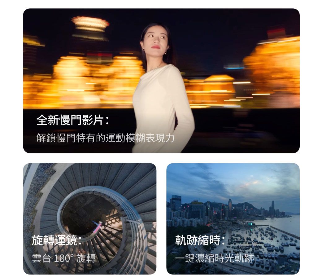 全新慢門影片:解鎖慢門特有的運動模糊表現力旋轉運鏡:軌跡縮時:雲台 180°旋轉一鍵濃縮時光軌跡