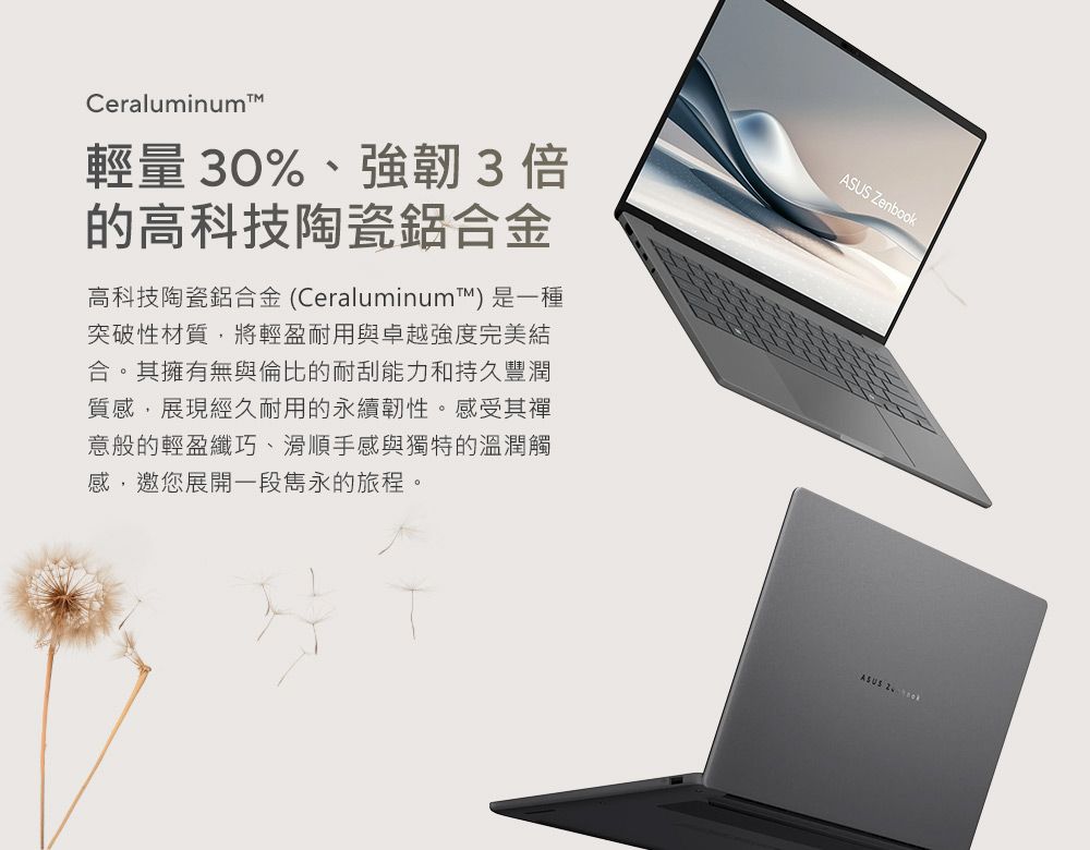 Ceraluminum輕量30%、強韌3倍的高科技陶瓷鋁合金高科技陶瓷鋁合金(Ceraluminum™)是一種突破性材質將輕盈耐用與卓越強度完美結合。其擁有無與倫比的耐刮能力和持久豐潤質感,展現經久耐用的永續韌性。感受其禪意般的輕盈纖巧、滑順手感與獨特的溫潤觸感,邀您展開一段雋永的旅程。ASUS ZenbookASUS
