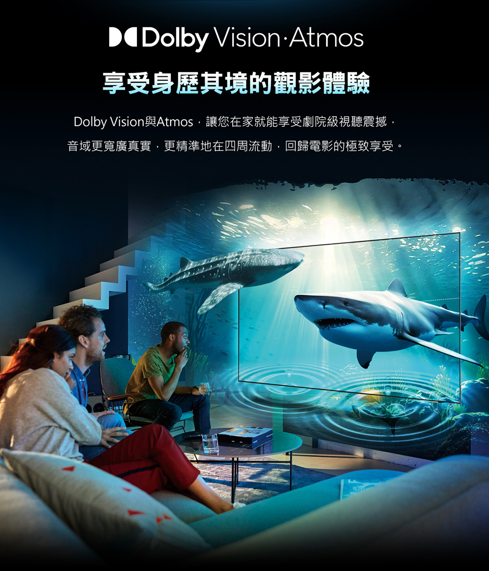 享受身歷其境的觀影體驗 Dolby Vision與Atmos,讓您在家就能享受劇院級視聽震撼, 音域更寬廣真實,更精準地在四周流動,回歸電影的極致享受。 